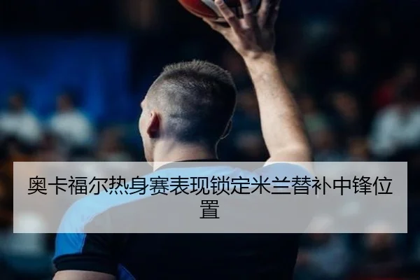 奥卡福尔热身赛表现锁定米兰替补中锋位置