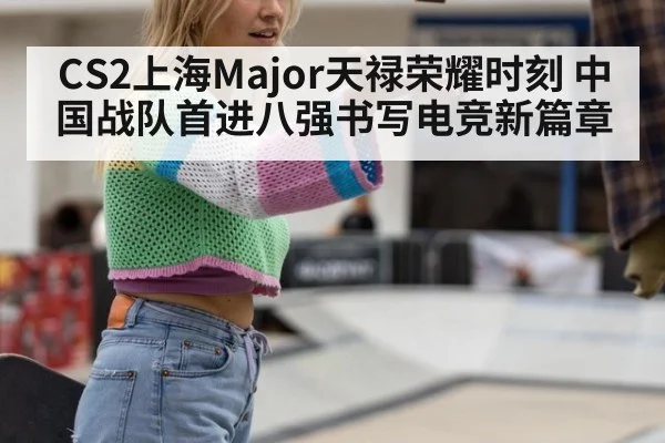CS2上海Major天禄荣耀时刻 中国战队首进八强书写电竞新篇章